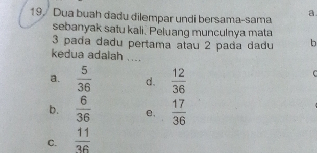 a
19. Dua buah dadu dilempar undi bersama-sama
sebanyak satu kali. Peluang munculnya mata
3 pada dadu pertama atau 2 pada dadu b
kedua adalah ....
a.  5/36  d.  12/36 
C
b.  6/36  e.  17/36 
C.  11/36 