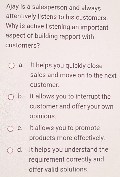 Ajay is a salesperson and always
attentively listens to his customers.
Why is active listening an important
aspect of building rapport with
customers?
a. It helps you quickly close
sales and move on to the next
customer.
b. It allows you to interrupt the
customer and offer your own
opinions.
c. It allows you to promote
products more effectively.
d. It helps you understand the
requirement correctly and
offer valid solutions.