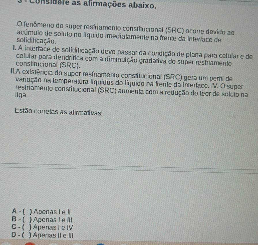 Considere as afirmações abaixo.
.O fenômeno do super resfriamento constitucional (SRC) ocorre devido ao
acúmulo de soluto no líquido imediatamente na frente da interface de
solidificação.
I. A interface de solidificação deve passar da condição de plana para celular e de
celular para dendrítica com a diminuição gradativa do super resfriamento
constitucional (SRC).
II.A existência do super resfriamento constitucional (SRC) gera um perfil de
variação na temperatura liquidus do líquido na frente da interface. IV. O super
resfriamento constitucional (SRC) aumenta com a redução do teor de soluto na
liga.
Estão corretas as afirmativas:
A - ( ) Apenas I e II
B - ( ) Apenas I e III
C - ( ) Apenas I e IV
D - ( ) Apenas II e III