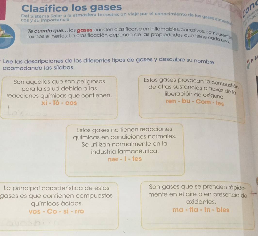 Clasifico los gases 
mpo 
Del Sistema Solar a la atmósfera terrestre: un viaje por el conocimiento de los gases atmosíen 
cos y su importancia 
Te cuento que... los gases pueden clasificarse en inflamables, corrosivos, comburentes 
tóxicos e inertes. La clasificación depende de las propiedades que tiene cada uno 
Lee las descripciones de los diferentes tipos de gases y descubre su nombre 
acomodando las sílabas. 
Son aquellos que son peligrosos 
Estos gases provocan la combustión 
para la salud debido a las 
de otras sustancias a través de la 
reacciones químicas que contienen. 
liberación de oxígeno, 
Xi-Ti-cos 
ren - bu - Com - tes 
Estos gases no tienen reacciones 
químicas en condiciones normales. 
Se utilizan normalmente en la 
industria farmacéutica. 
ner - I - tes 
La principal característica de estos Son gases que se prenden rápida 
gases es que contienen compuestos 
mente en el aire o en presencia de 
químicos ácidos. 
oxidantes. 
vos-Co-si-rro 
ma - fla - In - bies