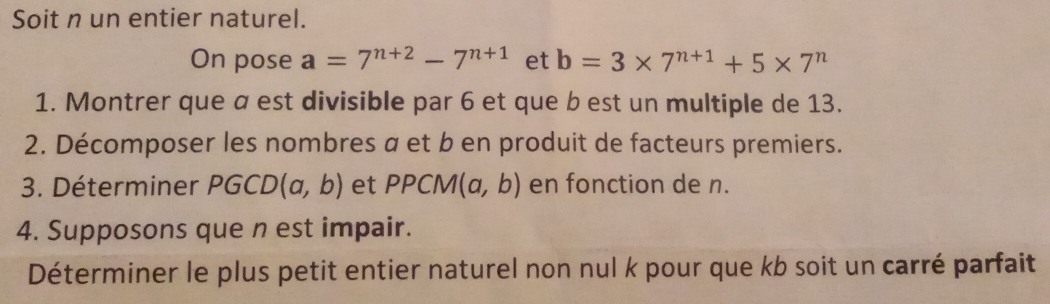 Soit n un entier naturel. 
On pose a=7^(n+2)-7^(n+1) et b=3* 7^(n+1)+5* 7^n
1. Montrer que α est divisible par 6 et que b est un multiple de 13. 
2. Décomposer les nombres α et b en produit de facteurs premiers. 
3. Déterminer PGCD(a,b) et PPCM(a,b) en fonction de n. 
4. Supposons que n est impair. 
Déterminer le plus petit entier naturel non nul k pour que kb soit un carré parfait