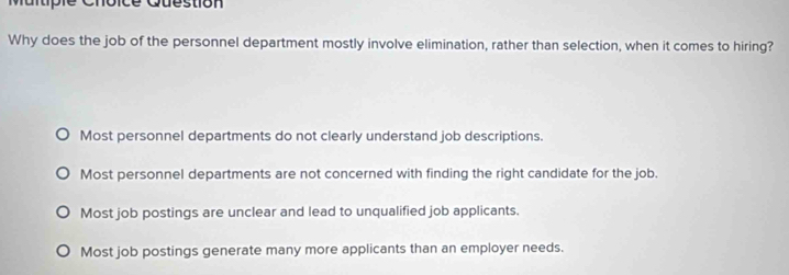 Multipie Choice Question
Why does the job of the personnel department mostly involve elimination, rather than selection, when it comes to hiring?
Most personnel departments do not clearly understand job descriptions.
Most personnel departments are not concerned with finding the right candidate for the job.
Most job postings are unclear and lead to unqualified job applicants.
Most job postings generate many more applicants than an employer needs.