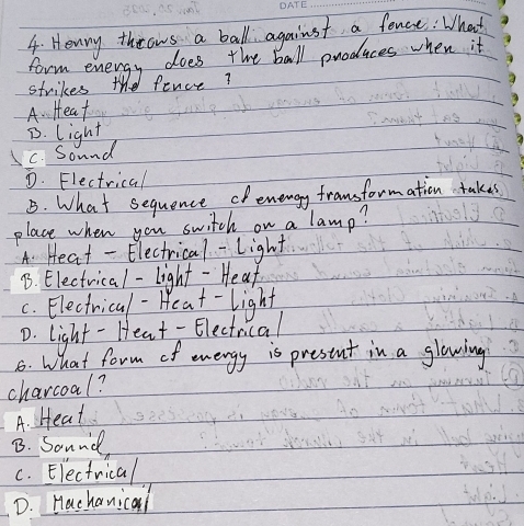 Henry throws a ball against a fonce : What
form energy does the ball produces when it
strikes the fence?
A. Heat
D. light
C. Sound
D. Flectrical
B. What sequence oenengy fransformation takes
place when you switch on a lamp?
A. Heat - Electrical- light
B. Electrical-light -He af
c. Electrical-Heat-light
D. light - Heat - Electrical
8. What form of energy is prestnt in a glowing
charcoal?
A. Heat
B. Sound,
c. Electrical
D. Hachanical
