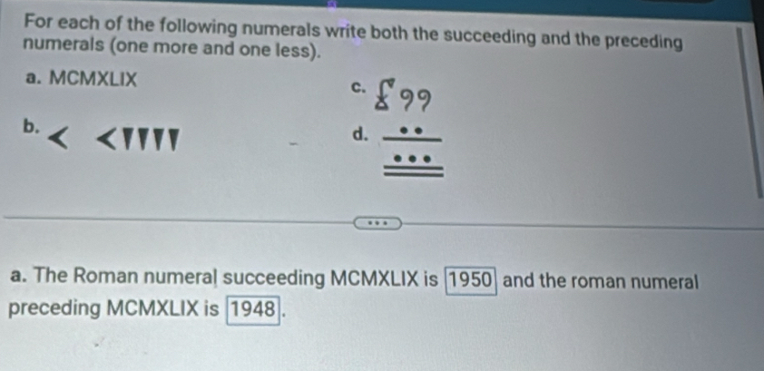 For each of the following numerals write both the succeeding and the preceding 
numerals (one more and one less). 
a. MCMXLIX 
c. beginarrayr 599 *  _ ...  hline endarray
b. ∠ TIP
d 
a. The Roman numeral succeeding MCMXLIX is (1950) and the roman numeral 
preceding MCMXLIX is 1948.