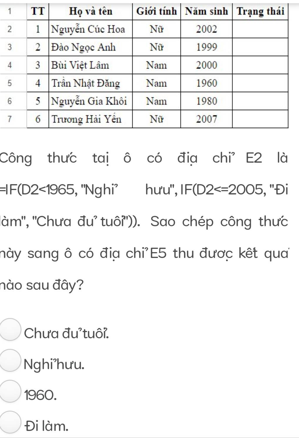 Công thưc taị ô có địa chi' E2 là
=IF(D2<1965</tex> , ''Nghi' hưu", IF(D2 , ''Đi
''àm'', ''Chưa đu' tuôỉ'')). Sao chép công thưc
này sang ô có địa chi'E5 thu được kết qua
nào sau đây?
Chưa đu'tuôi.
Nghi'hưu.
1960.
Đi làm.