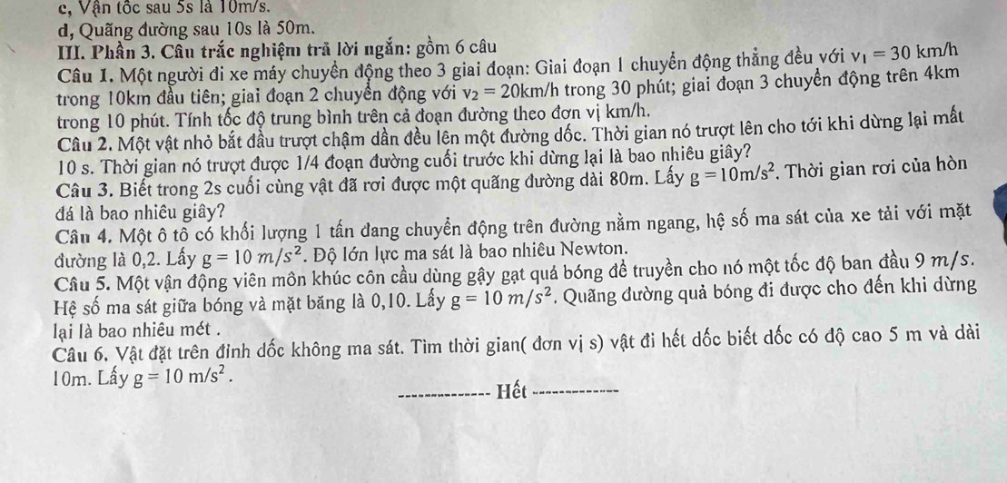 c, Vận tốc sau 5s là 10m/s.
d, Quãng đường sau 10s là 50m.
III. Phần 3. Câu trắc nghiệm trả lời ngắn: gồm 6 câu
Câu 1. Một người đi xe máy chuyền động theo 3 giai đoạn: Giai đoạn 1 chuyển động thẳng đều với v_1=30km/h
trong 10km đầu tiên; giai đoạn 2 chuyền động với v_2=20km/h h trong 30 phút; giai đoạn 3 chuyển động trên 4km
trong 10 phút. Tính tốc độ trung bình trên cả đoạn đường theo đơn vị km/h.
Cầu 2. Một vật nhỏ bắt đầu trượt chậm dần đều lên một đường đốc. Thời gian nó trượt lên cho tới khi dừng lại mất
10 s. Thời gian nó trượt được 1/4 đoạn đường cuối trước khi dừng lại là bao nhiêu giây?
Câu 3. Biết trong 2s cuối cùng vật đã rơi được một quãng đường dài 80m. Lấy g=10m/s^2. Thời gian rơi của hòn
đá là bao nhiêu giây?
Câu 4. Một ô tổ có khối lượng 1 tấn đang chuyển động trên đường nằm ngang, hệ số ma sát của xe tải với mặt
đường là 0,2. Lấy g=10m/s^2. Độ lớn lực ma sát là bao nhiêu Newton.
Cầu 5. Một vận động viên môn khúc côn cầu dùng gậy gạt quá bóng để truyền cho nó một tốc độ ban đầu 9 m/s.
Hệ số ma sát giữa bóng và mặt băng là 0,10. Lấy g=10m/s^2. Quãng đường quả bóng đi được cho đến khi dừng
lại là bao nhiêu mét .
Câu 6. Vật đặt trên đinh dốc không ma sát. Tìm thời gian( đơn vị s) vật đi hết dốc biết dốc có độ cao 5 m và dài
10m. Lấy g=10m/s^2.
_Hết_