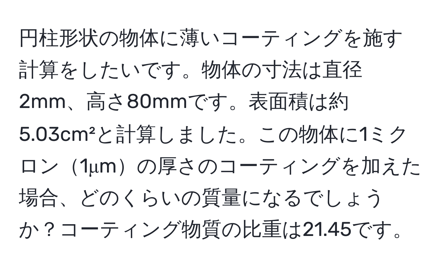 円柱形状の物体に薄いコーティングを施す計算をしたいです。物体の寸法は直径2mm、高さ80mmです。表面積は約5.03cm²と計算しました。この物体に1ミクロン1μmの厚さのコーティングを加えた場合、どのくらいの質量になるでしょうか？コーティング物質の比重は21.45です。