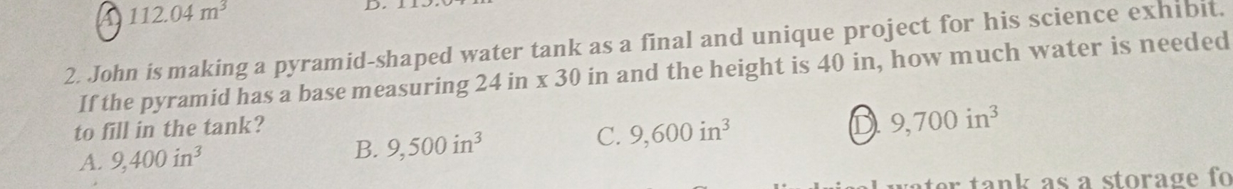 112.04m^3
2. John is making a pyramid-shaped water tank as a final and unique project for his science exhibit.
If the pyramid has a base measuring 24 in x 30 in and the height is 40 in, how much water is needed
to fill in the tank?
A. 9,400in^3 B. 9,500in^3 C. 9,600in^3 D 9,700in^3
r tank as a storage fo