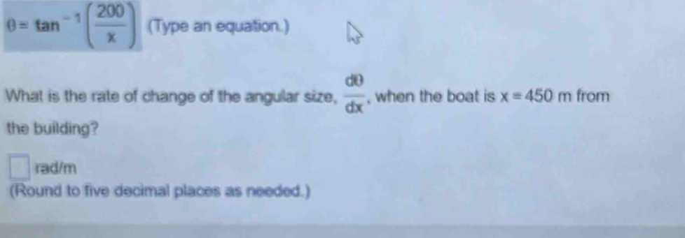 θ =tan^(-1)( 200/x ) (Type an equation.) 
What is the rate of change of the angular size,  d0/dx  , when the boat is x=450m from 
the building? 
□ rad/m 
(Round to five decimal places as needed.)