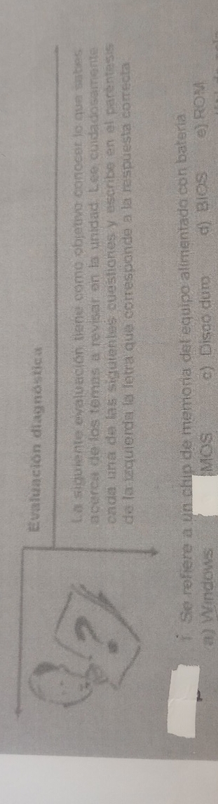 Evaluación diagnóstica
La siguiente evaluación tiene como objetivo conocer lo que sabes
acerca de los temás a revisar en la unidad. Lee cuidadosamente
cada una de las siguientes cuestiones y escribe en el parentess
de la izquierda la fetra que corresponde a la respuesta correcta
1 Se refiere a un chip de memoría del equipo alimentado con bateria.
a) Windows MOS c) Disco duro d) BIOS e) ROM