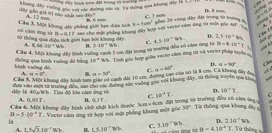 Khung dây hình tròn đặt trong từ trường dể
khung dây vuông góc với các đường sức từ. Từ thông qua khung dây là 1,2-
* Dan Kinh vòn Câu
D. 8 mm. fường s
dây gần giá trị nào nhất sau đây?
A. 12 mm.
C. 7 mm.
Câu 3. Một khung dây phẳng giới hạn diện tích S=5cm^2 gồm 20 vòng dây đặt trong từ trường đờ △ t=0,0,
thung l
B. 6 mm.
có cảm ứng từ B=0,1T sao cho mặt phẳng khung dây hợp với vectơ cảm ứng từ một góc 60°. Tí A. 5
từ thông qua diện tích giới hạn bởi khung dây. C. 4,5· 10^(-5)Wb. D. 2,5· 10^(-5)Wb Câu 1:
A. 8,66· 10^(-4)Wb. B. 5· 10^(-4) Wb .
Câu 4. Một khung dây hình vuông cạnh 5 cm đặt trong từ trường đều có cảm ứng từ B=8· 10^(-4)T.T thời gì
của kl
thông qua hình vuông đó bằng 10^(-6)Wb. Tính góc hợp giữa vectơ cảm ứng từ và vectơ pháp tuyển c A
D. alpha =90°. Câu
hình vuông đó.
C. alpha =60°.
A. alpha =0°. B. alpha =30°.
Câu 5. Một khung dây hình tam giác có cạnh dài 10 cm, đường cao của nó là 8 cm. Cả khung dây đượ
có á
đưa vào một từ trường đều, sao cho các đường sức vuông góc với khung dây, từ thông xuyên qua khu son
dây là 40μWb . Tìm độ lớn cảm ứng từ.
D. 10^(-3)T.
C. 10^(-4)T.
C
A. 0,01T . B. 0,1T .
Câu 6. Một khung dây hình chữ nhật kích thước 3cm* 4cm đặt trong từ trường đều có cảm ứng u
B=5· 10^(-4)T. Vectơ cảm ứng từ hợp với mặt phẳng khung một góc 30°.  Từ thông qua khung dây t
là
D. 2.10^(-7)Wb.
A. 1,5sqrt(3).10^(-7)Wb. B. 1,5.10^(-7)Wb. C. 3.10^(-7)Wb. B=4.10^(-4)T Từ thông 
có cầm ứng từ