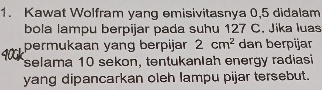 Kawat Wolfram yang emisivitasnya 0, 5 didalam 
bola lampu berpijar pada suhu 127 C. Jika luas 
permukaan yang berpijar 2cm^2 dan berpijar 
selama 10 sekon, tentukanlah energy radiasi 
yang dipancarkan oleh lampu pijar tersebut.