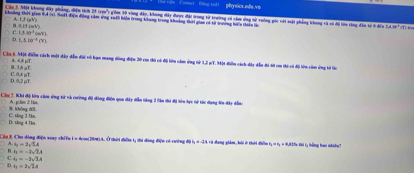 Thư viện Contact Đăng xuất physics.edu.vn
Câu 5. Một khung dây phẳng, diện tích 25(cm^2) gồm 10 vòng dây, khung đây được đặt trong từ trường có cảm ứng từ vuông góc với mặt phẳng khung và có độ lớn tăng đân tử 0 đến
khoảng thời gian A(s). Suất điện động cảm ứng xuất hiện trong khung trong khoảng thời gian có tử trường biển thiên là:
A.1,5 (μV).
B. 0,15 (mV)
2A.10^(-3)(T) tro
C. 1,5.10^(-3) (mV).
D. 1,5.10^(-5)(V).
A. 4,8 μµT.
Câu 6. Một điểm cách một dây dẫn dài vô hạn mang dòng điện 20 cm thì có độ lớn cảm ứng tử 1,2 µT. Một điểm cách dây dẫn đó 60 cm thì có độ lớn cảm ứng tử là:
B. 3,6 µT.
C. 0,4 µT.
D. 0,2 µT.
Câu_7. Khi độ lớn cảm ứng tử và cường độ dòng điện qua dây dẫn tăng 2 lần thì độ lớn lực tử tác dụng lên dây dẫn:
A. giảm 2 lần.
B. không đổi.
C. tăng 2 Tân.
D. tăng 4 Tần.
Câu 8. Cho dòng điện xoay chiêu I=4cos (20π t)A Ở thời điểm tị thì đòng điện có cường độ iị = -2A và đang giảm, hỏi ở thời điểm t_2=t_1+0 ,025s thì l₃ bằng bao nhiêu?
A. i_2=2sqrt(5)A
B. i_2=-2sqrt(2)A
C. i_2=-2sqrt(3)A
D. i_2=2sqrt(2)A