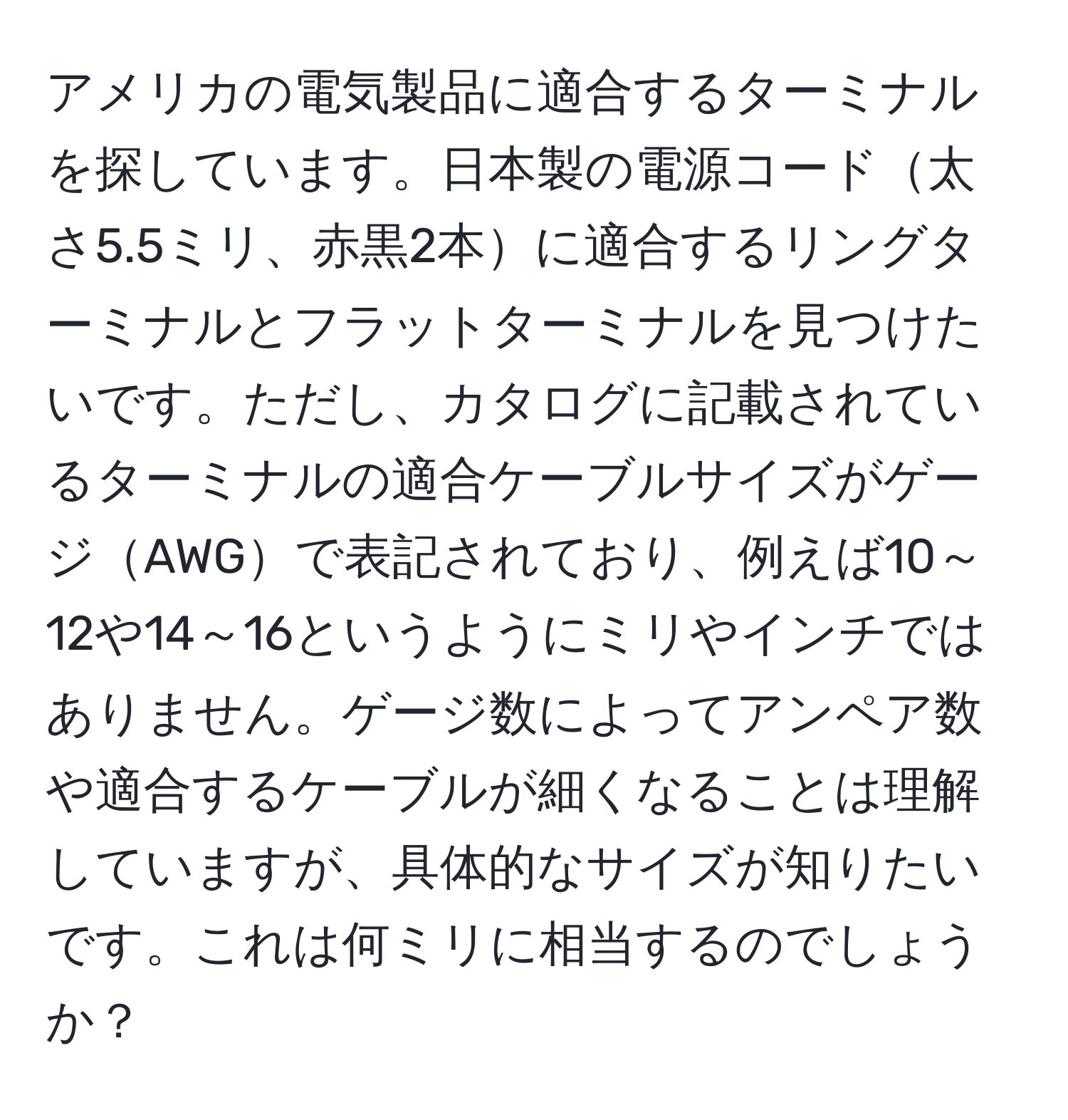 アメリカの電気製品に適合するターミナルを探しています。日本製の電源コード太さ5.5ミリ、赤黒2本に適合するリングターミナルとフラットターミナルを見つけたいです。ただし、カタログに記載されているターミナルの適合ケーブルサイズがゲージAWGで表記されており、例えば10～12や14～16というようにミリやインチではありません。ゲージ数によってアンペア数や適合するケーブルが細くなることは理解していますが、具体的なサイズが知りたいです。これは何ミリに相当するのでしょうか？