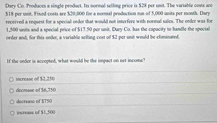 Dary Co. Produces a single product. Its normal selling price is $28 per unit. The variable costs are
$18 per unit. Fixed costs are $20,000 for a normal production run of 5,000 units per month. Dary
received a request for a special order that would not interfere with normal sales. The order was for
1,500 units and a special price of $17.50 per unit. Dary Co. has the capacity to handle the special
order and, for this order, a variable selling cost of $2 per unit would be eliminated.
If the order is accepted, what would be the impact on net income?
increase of $2,250
decrease of $6,750
decrease of $750
increase of $1,500