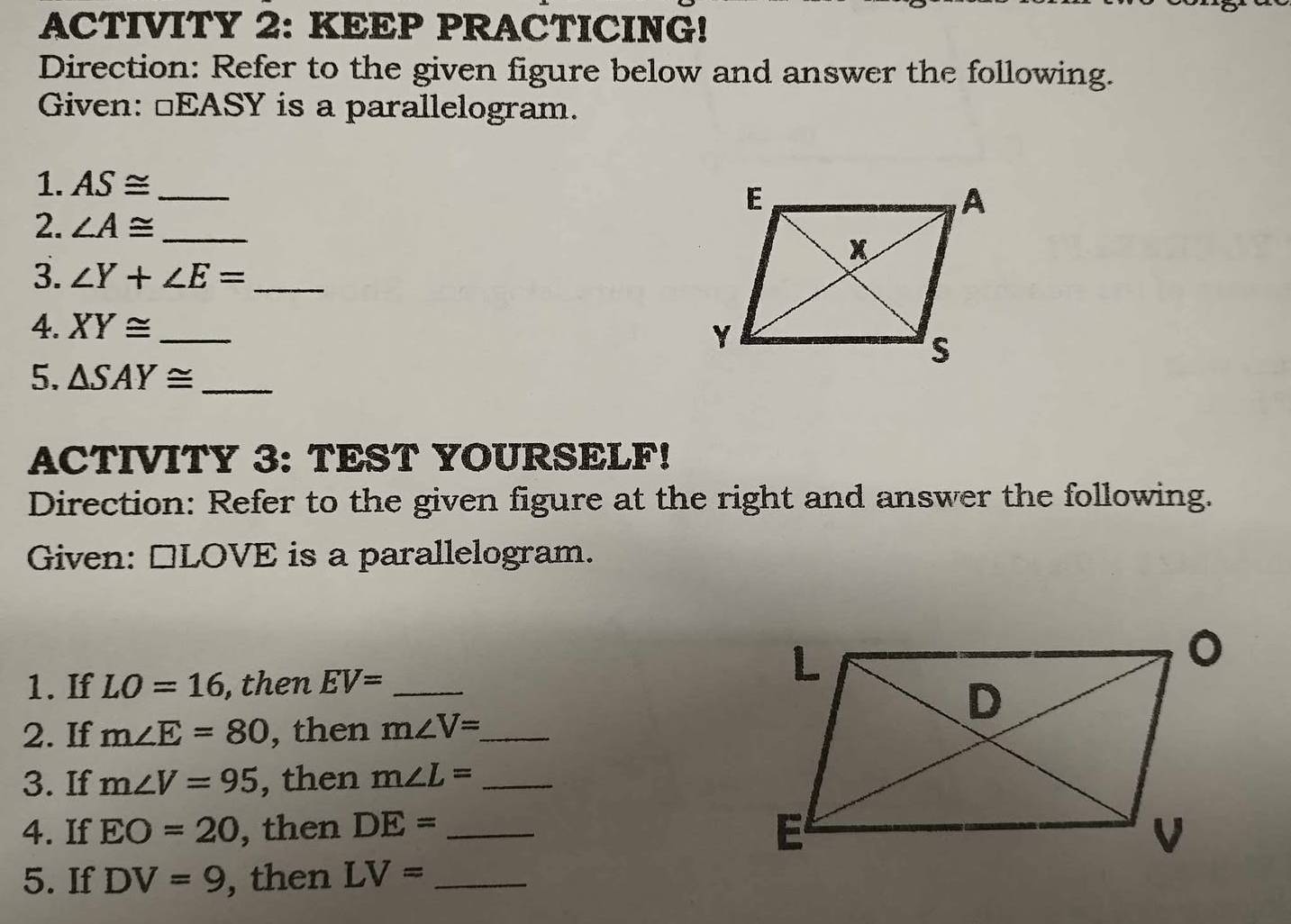 ACTIVITY 2: KEEP PRACTICING! 
Direction: Refer to the given figure below and answer the following. 
Given: □EASY is a parallelogram. 
1. AS≌ _ 
2. ∠ A≌ _ 
3. ∠ Y+∠ E= _ 
4. XY≌ _ 
5. △ SAY≌ _ 
ACTIVITY 3: TEST YOURSELF! 
Direction: Refer to the given figure at the right and answer the following. 
Given: □LOVE is a parallelogram. 
1. If LO=16 , then EV= _ 
2. If m∠ E=80 , then m∠ V= _ 
3. If m∠ V=95 , then m∠ L= _ 
4. If EO=20 , then DE= _ 
5. If DV=9 , then LV= _