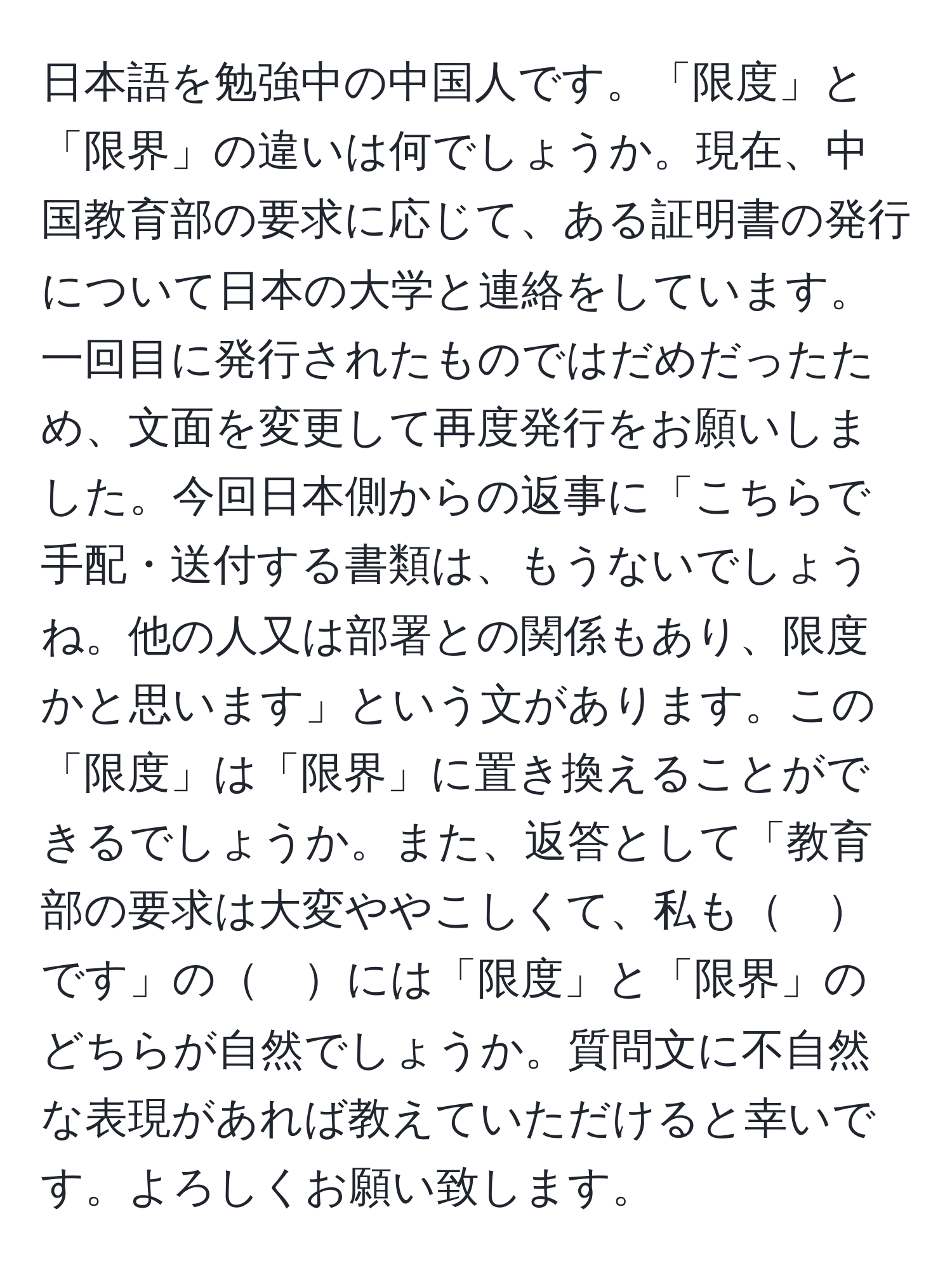 日本語を勉強中の中国人です。「限度」と「限界」の違いは何でしょうか。現在、中国教育部の要求に応じて、ある証明書の発行について日本の大学と連絡をしています。一回目に発行されたものではだめだったため、文面を変更して再度発行をお願いしました。今回日本側からの返事に「こちらで手配・送付する書類は、もうないでしょうね。他の人又は部署との関係もあり、限度かと思います」という文があります。この「限度」は「限界」に置き換えることができるでしょうか。また、返答として「教育部の要求は大変ややこしくて、私も　です」の　には「限度」と「限界」のどちらが自然でしょうか。質問文に不自然な表現があれば教えていただけると幸いです。よろしくお願い致します。