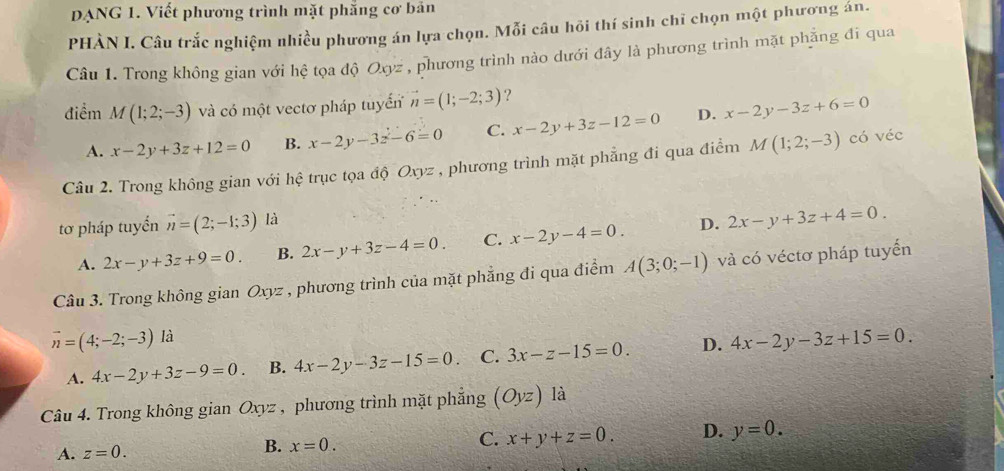 DANG 1. Viết phương trình mặt phẳng cơ bản
PHÀN I. Câu trắc nghiệm nhiều phương án lựa chọn. Mỗi câu hôi thí sinh chỉ chọn một phương án.
Câu 1. Trong không gian với hệ tọa độ Oxyz , phương trình nào dưới đây là phương trình mặt phẳng đi qua
điểm M(1;2;-3) và có một vectơ pháp tuyển vector n=(1;-2;3) ?
A. x-2y+3z+12=0 B. x-2y-3z-6=0 C. x-2y+3z-12=0 D. x-2y-3z+6=0
Câu 2. Trong không gian với hệ trục tọa độ Oxyz , phương trình mặt phẳng đi qua điểm M(1;2;-3) có véc
tơ pháp tuyển vector n=(2;-1;3) là
A. 2x-y+3z+9=0. B. 2x-y+3z-4=0. C. x-2y-4=0. D. 2x-y+3z+4=0. 
Câu 3. Trong không gian Oxyz * , phương trình của mặt phẳng đi qua điểm A(3;0;-1) và có véctơ pháp tuyển
vector n=(4;-2;-3) là
A. 4x-2y+3z-9=0. B. 4x-2y-3z-15=0. C. 3x-z-15=0. D. 4x-2y-3z+15=0. 
Câu 4. Trong không gian Oxyz , phương trình mặt phẳng (Oyz) là
A. z=0. B. x=0. C. x+y+z=0. D. y=0.