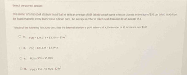 Select the correct answer.
The owner of a baseball stadium found that he sells an average of 586 tickets to each game when he charges an average of $59 per ticket. In addition,
he found that with every $6 increase in ticket price, the average number of tickets sold decreases by an average of 4
Which of the following functions describes the baseball stadium's profit in terms of x, the number of $6 increases over $59?
A. P(x)=$34.574+$3.200x-524x^2
B. P(x)=$34.574+53,516x
C. P(x)=559+33,200x
D. P(x)=559-53.752x-124x^2