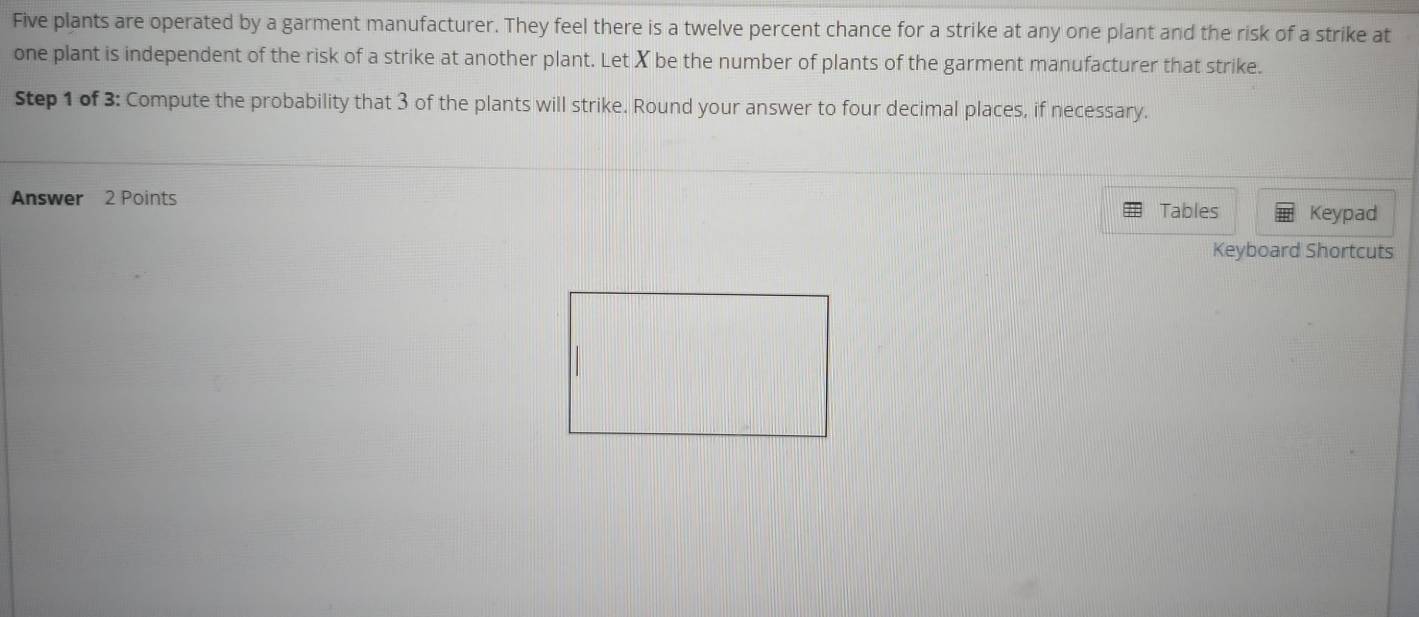 Five plants are operated by a garment manufacturer. They feel there is a twelve percent chance for a strike at any one plant and the risk of a strike at 
one plant is independent of the risk of a strike at another plant. Let X be the number of plants of the garment manufacturer that strike. 
Step 1 of 3 : Compute the probability that 3 of the plants will strike. Round your answer to four decimal places, if necessary. 
Answer 2 Points Tables Keypad 
Keyboard Shortcuts