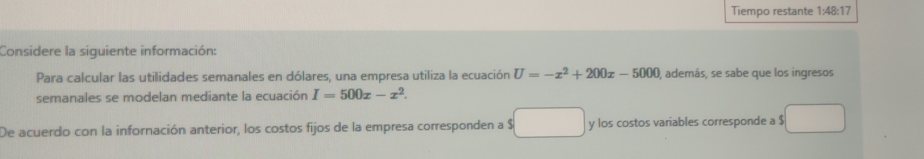 Tiempo restante 1:48:17 
Considere la siguiente información: 
Para calcular las utilidades semanales en dólares, una empresa utiliza la ecuación U=-x^2+200x-5000 , además, se sabe que los ingresos 
semanales se modelan mediante la ecuación I=500x-x^2. 
De acuerdo con la infornación anterior, los costos fijos de la empresa corresponden a $ y los costos variables corresponde a $