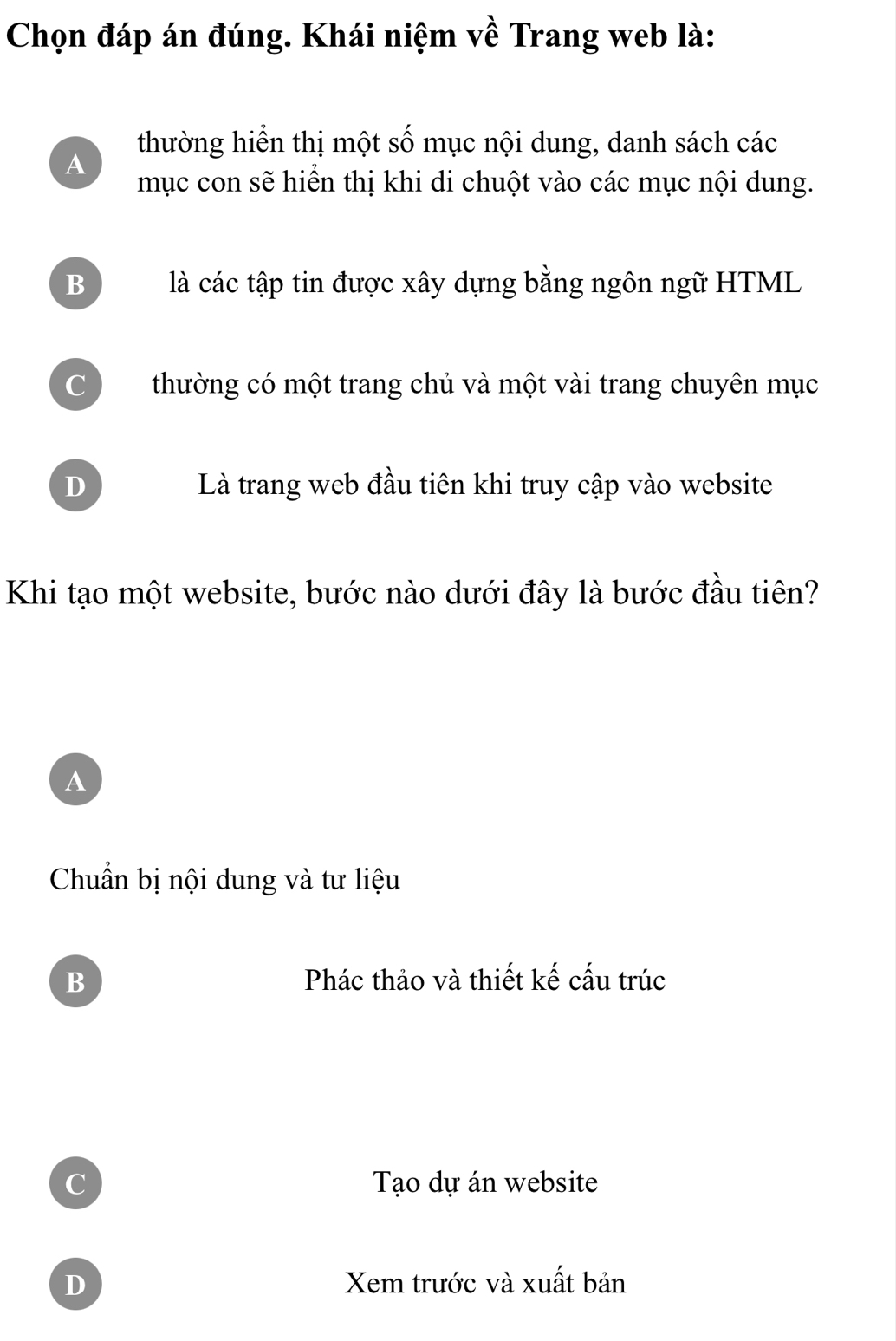 Chọn đáp án đúng. Khái niệm về Trang web là:
thường hiển thị một số mục nội dung, danh sách các
A
mục con sẽ hiển thị khi di chuột vào các mục nội dung.
B là các tập tin được xây dựng bằng ngôn ngữ HTML
C thường có một trang chủ và một vài trang chuyên mục
D Là trang web đầu tiên khi truy cập vào website
Khi tạo một website, bước nào dưới đây là bước đầu tiên?
A
Chuẩn bị nội dung và tư liệu
B Phác thảo và thiết kế cấu trúc
C Tạo dự án website
D Xem trước và xuất bản