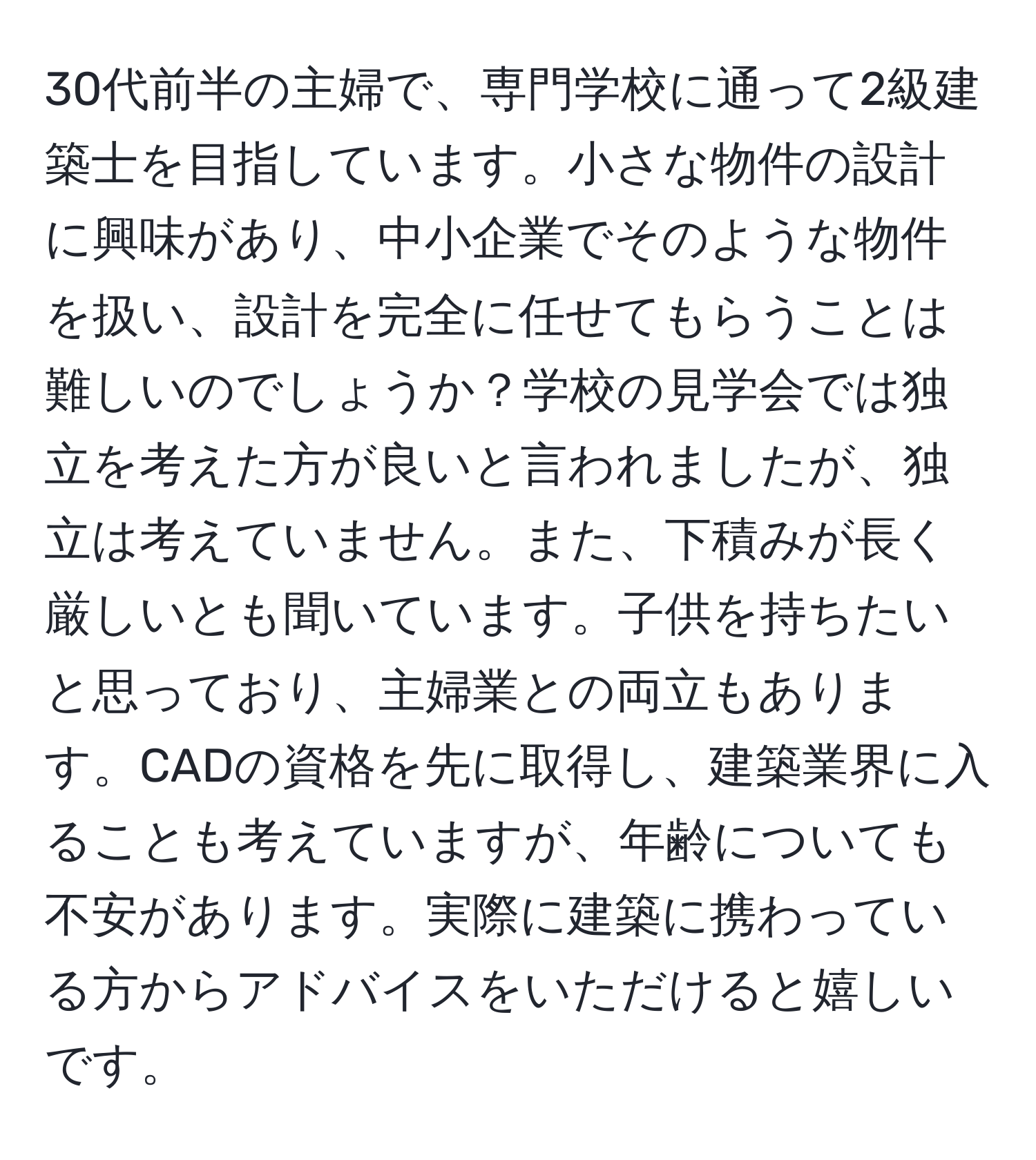 30代前半の主婦で、専門学校に通って2級建築士を目指しています。小さな物件の設計に興味があり、中小企業でそのような物件を扱い、設計を完全に任せてもらうことは難しいのでしょうか？学校の見学会では独立を考えた方が良いと言われましたが、独立は考えていません。また、下積みが長く厳しいとも聞いています。子供を持ちたいと思っており、主婦業との両立もあります。CADの資格を先に取得し、建築業界に入ることも考えていますが、年齢についても不安があります。実際に建築に携わっている方からアドバイスをいただけると嬉しいです。