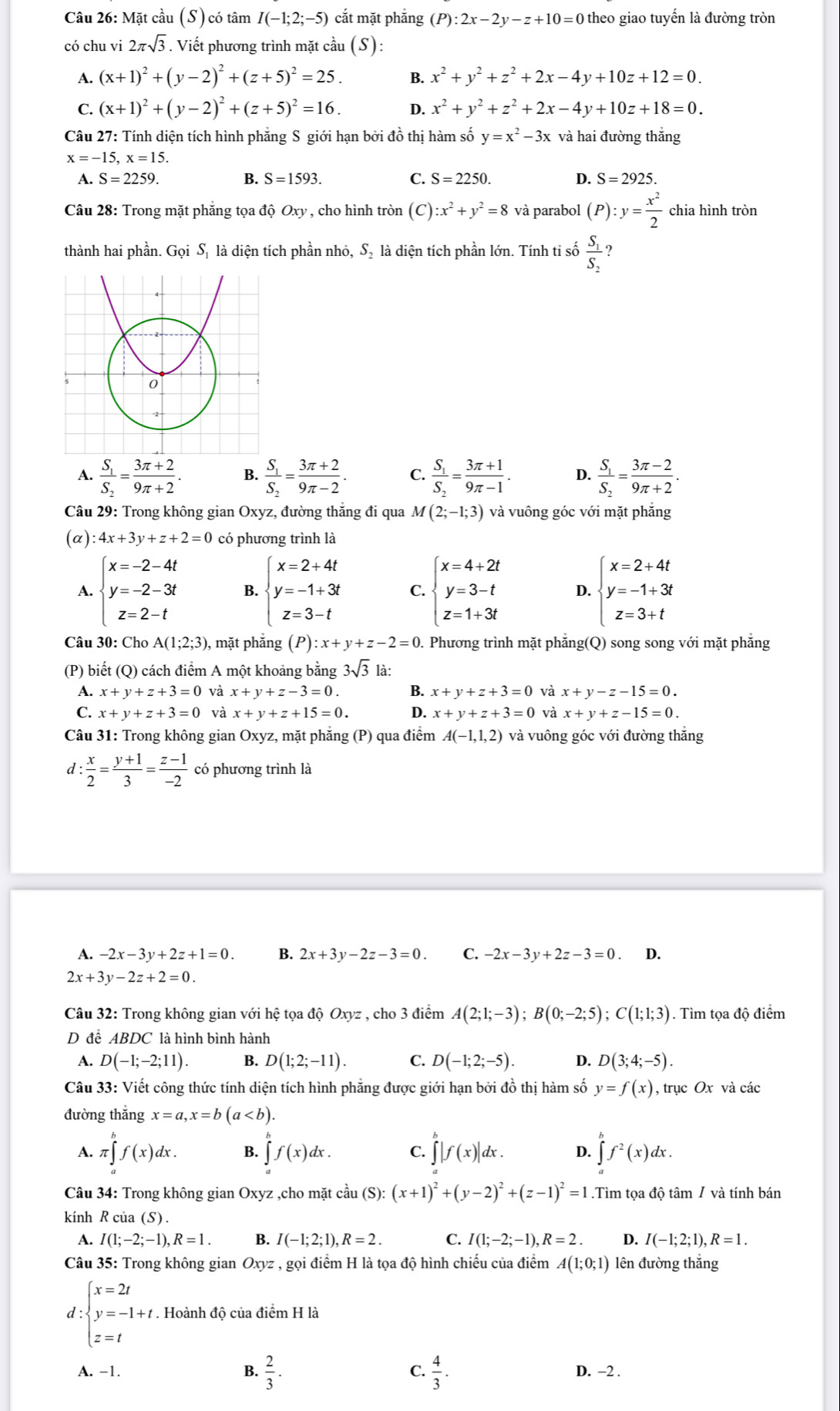 Mặt cầu (S) có tâm I(-1;2;-5) cắt mặt phắng (P):2x-2y-z+10=0 theo giao tuyến là đường tròn
có chu vi 2π sqrt(3) Viết phương trình mặt cầu (S):
A. (x+1)^2+(y-2)^2+(z+5)^2=25. B. x^2+y^2+z^2+2x-4y+10z+12=0.
C. (x+1)^2+(y-2)^2+(z+5)^2=16. D. x^2+y^2+z^2+2x-4y+10z+18=0.
Câu 27: Tính diện tích hình phăng S giới hạn bởi đồ thị hàm số y=x^2-3x và hai đường thắng
x=-15,x=15.
A. S=2259. B. S=1593. C. S=2250. D. S=2925.
Câu 28: Trong mặt phẳng tọa độ Ox v , cho hình tròn (C):x^2+y^2=8 và parabol (P):y= x^2/2  chia hình tròn
thành hai phần. Gọi Sị là diện tích phần nhỏ, S_2 là diện tích phần lớn. Tính ti số frac S_1S_2 ?
A. frac S_1S_2= (3π +2)/9π +2 . B. frac S_1S_2= (3π +2)/9π -2 . C. frac S_1S_2= (3π +1)/9π -1 . D. frac S_1S_2= (3π -2)/9π +2 .
Câu 29: Trong không gian Oxyz, đường thăng đi qua M(2;-1;3) và vuông góc với mặt phẳng
(α) 4x+3y+z+2=0 có phương trình là
A. beginarrayl x=-2-4t y=-2-3t z=2-tendarray. B. beginarrayl x=2+4t y=-1+3t z=3-tendarray. C. beginarrayl x=4+2t y=3-t z=1+3tendarray. D. beginarrayl x=2+4t y=-1+3t z=3+tendarray.
Câu 30: Cho A(1;2;3) , mặt phẳng (P) :x+y+z-2=0. Phương trình mặt phẳng(Q) song song với mặt phẳng
(P) biết (Q) cách điểm A một khoảng bằng 3sqrt(3) là:
1 x+y+z+3=0 và x+y+z-3=0. B. x+y+z+3=0 và x+y-z-15=0.
C. x+y+z+3=0 và x+y+z+15=0. D. x+y+z+3=0 và x+y+z-15=0.
Câu 31: Trong không gian Oxyz, mặt phăng (P) qua điểm A(-1,1,2) và vuông góc với đường thắng
d : x/2 = (y+1)/3 = (z-1)/-2  có phương trình là
A. -2x-3y+2z+1=0. B. 2x+3y-2z-3=0. C. -2x-3y+2z-3=0 D.
2x+3y-2z+2=0.
Câu 32: Trong không gian với hệ tọa độ Oxyz , cho 3 điểm A(2;1;-3);B(0;-2;5);C(1;1;3). Tìm tọa độ điểm
D đề ABDC là hình bình hành
A. D(-1;-2;11) B. D(1;2;-11). C. D(-1;2;-5). D. D(3;4;-5).
Câu 33: Viết công thức tính diện tích hình phẳng được giới hạn bởi đồ thị hàm số y=f(x) , trục Ox và các
đường thắng x=a,x=b(a
A. π ∈tlimits _a^(bf(x)dx. B. ∈tlimits ^b^bf(x)dx. C. ∈tlimits _a^b|f(x)|dx. D. ∈tlimits _a^bf^2)(x)dx.
Câu 34: Trong không gian Oxyz ,cho mặt cầu (S):(x+1)^2+(y-2)^2+(z-1)^2=1.Tìm tọa độ tâm / và tính bán
kính R của (S) .
A. I(1;-2;-1),R=1. B. I(-1;2;1),R=2. C. I(1;-2;-1),R=2. D. I(-1;2;1),R=1.
Câu 35: Trong không gian Oxyz,goi i điểm H là tọa độ hình chiếu của điểm A(1;0;1) lên đường thắng
d:beginarrayl x=2t y=-1+t z=tendarray. * . Hoành độ của điểm H là
A. −1. B.  2/3 . C.  4/3 . D. −2 .