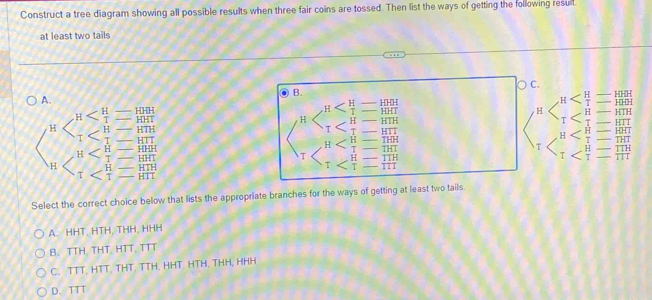 Construct a tree diagram showing all possible results when three fair coins are tossed. Then list the ways of getting the following resull
at least two tails
C.
B.
-
A. HHH
= HHH HTH HHH
l _  HHT
H H
T
HHT H _  T
H HTH HTH HTI tHH H THT HHT HTT
T
H
T
T HTT H 1 H | T TTH
T H
H HHH HHT
H TTH T TTT
TTT
T T
HTT HTH T
Select the correct choice below that lists the appropriate branches for the ways of getting at least two tails
A. HHT, HTH, THH, HHH
B. TTH. THT. HTT, TTT
C. TTT. HTT. THT. TTH. HHT. HTH. THH, HHH
D. TTT