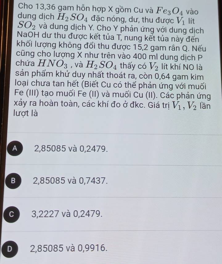 Cho 13,36 gam hỗn hợp X gồm Cu và Fe_3O_4 vào
dung dịch H_2SO_4 đặc nóng, dư, thu được V_1 lít
SO_2 và dung dịch Y. Cho Y phản ứng với dung dịch
NaOH dư thu được kết tủa T, nung kết tủa này đến
khối lượng không đổi thu được 15,2 gam rắn Q. Nếu
cũng cho lượng X như trên vào 400 ml dung dịch P
chứa HNO_3 , và H_2SO_4 thấy có V_2 lít khí NO là
sản phẩm khử duy nhất thoát ra, còn 0,64 gam kim
loại chưa tan hết (Biết Cu có thể phản ứng với muối
Fe (III) tạo muối Fe (II) và muối Cu (II). Các phản ứng
xảy ra hoàn toàn, các khí đo ở đkc. Giá trị V_1, V_2 lần
lượt là
A 2,85085 và 0,2479.
B 2,85085 và 0,7437.
C 3,2227 và 0,2479.
D 2,85085 và 0,9916.