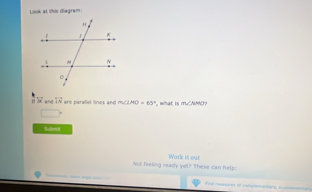 Look at this diagram: 
If overleftrightarrow IK and overleftrightarrow LN are parallel lines and m∠ LMO=65° , what is m∠ NMO ?
□°
Submit 
Work it out 
Not feeling ready yet? These can help: 
Find measures of complementary, supplementary