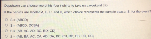 Dayshawn can choose two of his four t-shirts to take on a weekend trip.
If the t-shirts are labeled A, B, C, and D, which choice represents the sample space. S, for the event?
S= ABCD
S= ABCD,DCBA
S= AB,AC,AD,BC,BD,CD
S= AB,BA,AC,CA,AD,DA,BC,CB,BD,DB,CD,DC