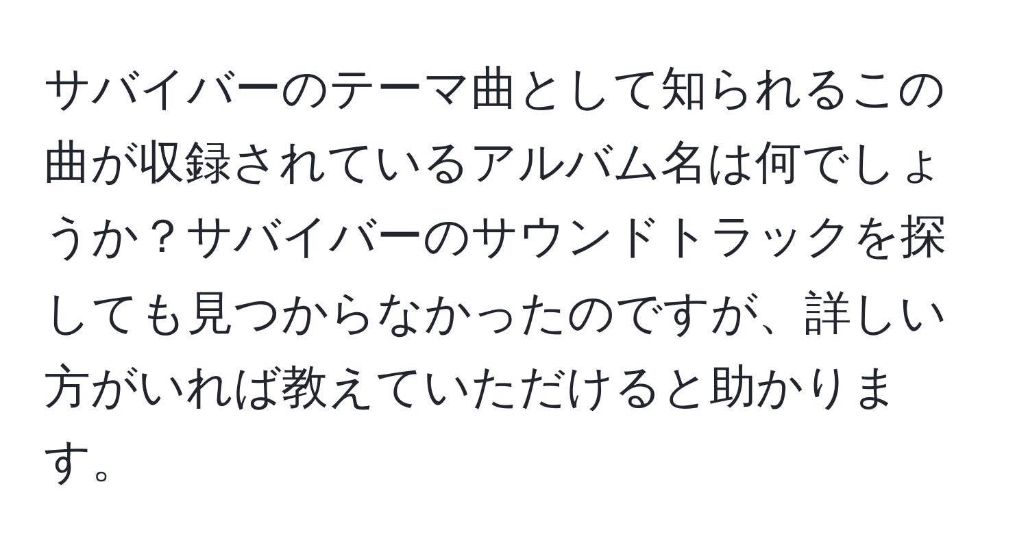 サバイバーのテーマ曲として知られるこの曲が収録されているアルバム名は何でしょうか？サバイバーのサウンドトラックを探しても見つからなかったのですが、詳しい方がいれば教えていただけると助かります。