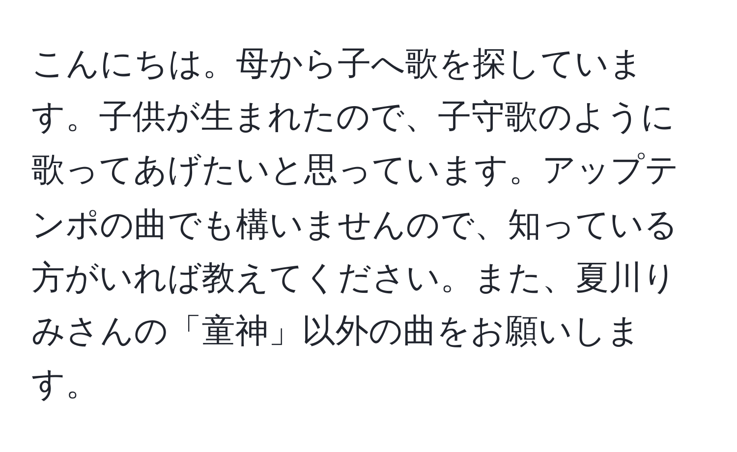 こんにちは。母から子へ歌を探しています。子供が生まれたので、子守歌のように歌ってあげたいと思っています。アップテンポの曲でも構いませんので、知っている方がいれば教えてください。また、夏川りみさんの「童神」以外の曲をお願いします。