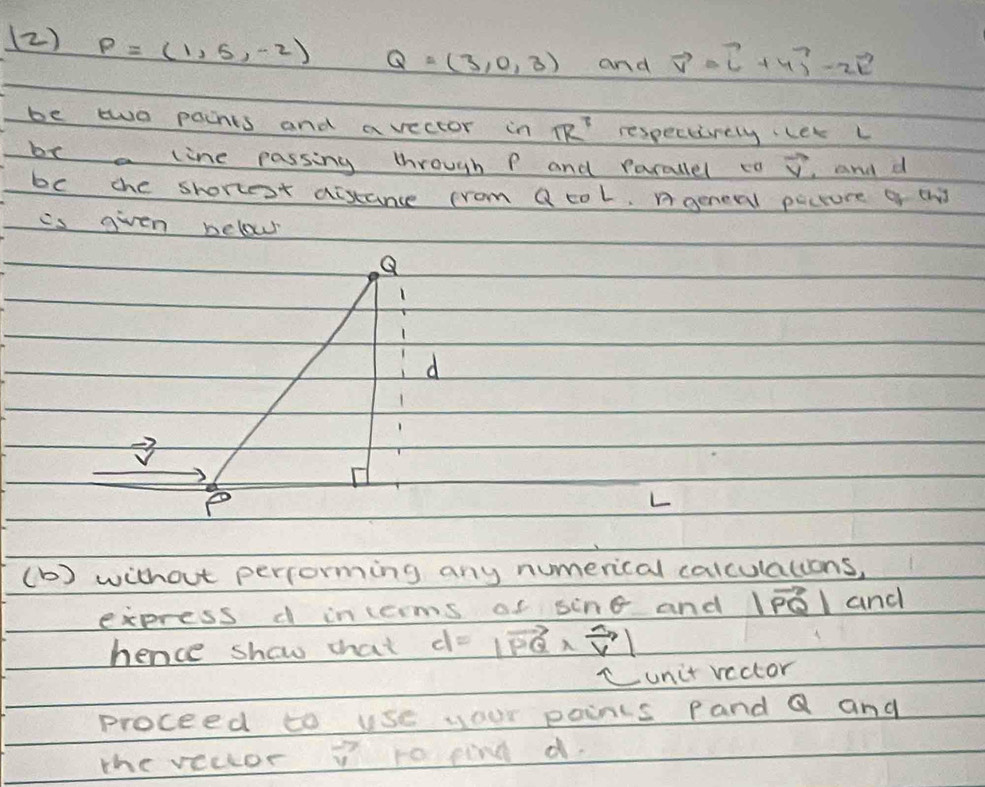 (2) P=(1,5,-2) Q=(3,0,3) and vector v=vector i+4vector j-2vector k
be two pacnts and avector in 1R^7 respecurely let L 
be a line passing through P and parallel ca vector v ,and d
bc che shortest aistance crom Q col, Ageneral pecture a th 
is given below 
L 
(b) without percorming any numerical calculalions, 
express d incerms of sin θ and |vector PQ| and 
hence show that d=|vector PQ* vector v|
unit vector 
proceed to use your paints Pand Q and 
the vector vector v ro pind d