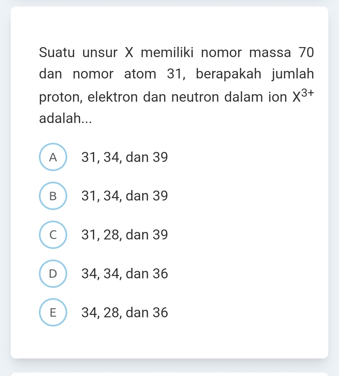 Suatu unsur X memiliki nomor massa 70
dan nomor atom 31, berapakah jumlah
proton, elektron dan neutron dalam ion X^(3+)
adalah...
A 31, 34, dan 39
B 31, 34, dan 39
C 31, 28, dan 39
D 34, 34, dan 36
E 34, 28, dan 36