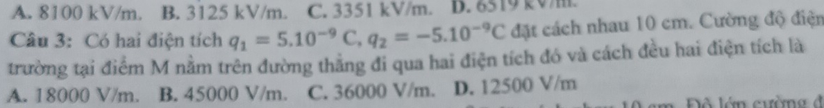 A. 8100 kV/m. B. 3125 kV/m. C. 3351 kV/m. D. 6519 kV/m.
Câu 3: Có hai điện tích q_1=5.10^(-9)C, q_2=-5.10^(-9)C đặt cách nhau 10 cm. Cường độ điện
trường tại điểm M nằm trên đường thằng đi qua hai điện tích đó và cách đều hai điện tích là
A. 18000 V/m. B. 45000 V/m. C. 36000 V/m. D. 12500 V/m
Đô lớn cường đ