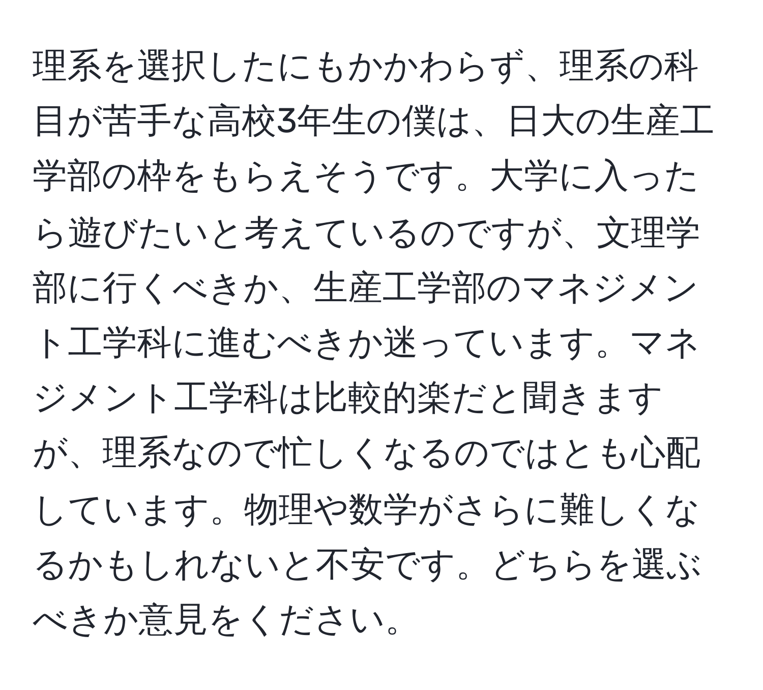 理系を選択したにもかかわらず、理系の科目が苦手な高校3年生の僕は、日大の生産工学部の枠をもらえそうです。大学に入ったら遊びたいと考えているのですが、文理学部に行くべきか、生産工学部のマネジメント工学科に進むべきか迷っています。マネジメント工学科は比較的楽だと聞きますが、理系なので忙しくなるのではとも心配しています。物理や数学がさらに難しくなるかもしれないと不安です。どちらを選ぶべきか意見をください。