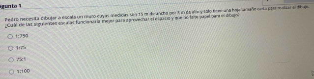 gunta 1
Pedro necesita dibujar a escala un muro cuyas medidas son 15 m de ancho por 3 m de alto y solo tiene una hoja tamaño carta para realizar el dibujo.
¿Cuál de las siguientes escalas funcionaría mejor para aprovechar el espacio y que no faite papel para el dibujo?
1:750
1:75
75:1
1:100