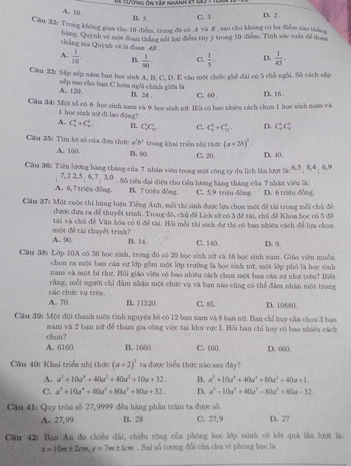 Để cươnG ÔN tập nhANH KT GR2 - Tuàn 1
A. 10. D. 2 .
B. 5. C. 3 .
Câu 32: Trong không gian cho 10 điểm, trong đó có A và B , sao cho không có ba điểm nào thẳng
hàng. Quỳnh vẽ một đoạn thẳng nối hai điểm tùy ý trong 10 điểm. Tính xác suất để đoạn
thẳng mà Quỳnh vẽ là đoạn AB .
A.  1/10 .  1/45 .
B.  1/90 .  1/5 .
C.
D.
Câu 33: Sắp xếp năm bạn học sinh A, B, C, D, E vào một chiếc ghế dài có 5 chỗ ngồi. Số cách sắp
xếp sao cho bạn C luôn ngồi chính giữa là
A. 120. B. 24 .
C. 60 . D. 16 .
Câu 34: Một tổ có 6 học sinh nam và 9 học sinh nữ. Hỏi có bao nhiêu cách chọn 1 học sinh nam và
1 học sinh nữ đi lao động?
A. C_6^(1+C_9^1. B. C_6^1C_(15)^1.
C. C_6^1+C_(15)^1. D. C_6^1.C_9^1.
Câu 35: Tìm hệ số của đơn thức a^3)b^2 trong khai triển nhị thức (a+2b)^5.
A. 160. B. 80. D. 40.
C. 20.
Câu 36: Tiền lương hàng tháng của 7 nhân viên trong một công ty du lịch lần lượt là: 6,5 , 8,4 . 6,9
7,2 2,5 : 6, 7 : 3,0 . Số tiền đại diện cho tiền lương hàng tháng của 7 nhân viên là:
A. 6, 7 triệu đồng. B. 7 triệu đồng. C. 5,9 triệu đồng. D. 6 triệu đồng.
Câu 37: Một cuộc thi hùng biện Tiếng Anh, mỗi thí sinh được lựa chọn một đề tài trong mỗi chủ đề
được đưa ra để thuyết trình. Trong đó, chủ đề Lịch sử có 3 đề tài, chủ đề Khoa học có 5 đề
tài và chủ đề Văn hóa có 6 đề tài. Hỏi mỗi thí sinh dự thi có bao nhiêu cách để lựa chọn
một đề tài thuyết trình?
A. 90. B. 14. C. 140. D. 9.
Câu 38: Lớp 10A có 36 học sinh, trong đó có 20 học sinh nữ và 16 học sinh nam. Giáo viên muốn
chọn ra một ban cán sự lớp gồm một lớp trưởng là học sinh nữ, một lớp phó là học sinh
nam và một bí thư. Hỏi giáo viên có bao nhiêu cách chọn một ban cán sự như trên? Biết
rằng, mỗi người chỉ đảm nhận một chức vụ và bạn nào cũng có thể đảm nhận một trong
các chức vụ trên.
A. 70. B. 11520. C. 85. D. 10880.
Câu 39: Một đội thanh niên tình nguyện hè có 12 bạn nam và 8 bạn nữ. Ban chỉ huy cần chọn 3 bạn
nam và 2 bạn nữ để tham gia công việc tại khu vực I. Hỏi ban chỉ huy có bao nhiêu cách
chọn?
A. 6160. B. 1660. C. 160. D. 660.
Câu 40: Khai triển nhị thức (a+2)^5 ta được biểu thức nào sau đãy?
A. a^5+10a^4+40a^3+40a^2+10a+32. B. a^5+10a^4+40a^3+80a^2+40a+1.
C. a^5+10a^4+40a^3+80a^2+80a+32. D. a^5-10a^4+40a^3-80a^2+80a-32.
Câu 41: Quy tròn số 27,9999 đến hàng phần trăm ta được số.
A. 27, 99 . B. 28 C. 27,9 D. 27
Câu 42: Bạn An đo chiều dài, chiều rộng của phòng học lớp mình có kết quả lằn lượt là:
x=10m± 2cm,y=7m± 1cm. Sai số tương đối của chu vi phòng học là