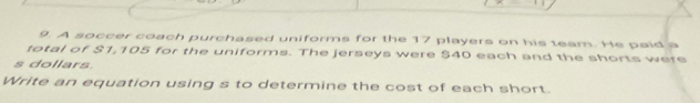 A soccer coach purchased uniforms for the 17 players on his team. He paid a 
total of $1,105 for the uniforms. The jerseys were $40 each and the shorts were 
s dollars 
Write an equation using s to determine the cost of each short.