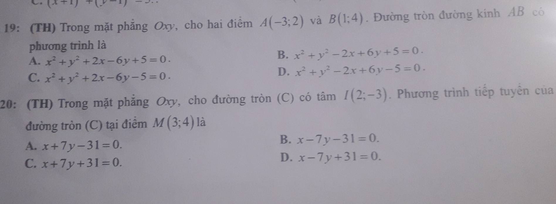 (x+1)+(y-1)-3. 
19: (TH) Trong mặt phẳng Oxy, cho hai điểm A(-3;2) và B(1;4). Đường tròn đường kinh AB có
phương trình là
A. x^2+y^2+2x-6y+5=0.
B. x^2+y^2-2x+6y+5=0.
C. x^2+y^2+2x-6y-5=0.
D. x^2+y^2-2x+6y-5=0. 
20: (TH) Trong mặt phẳng Oxy, cho đường tròn (C) có tâm I(2;-3). Phương trình tiếp tuyển của
đường tròn (C) tại điểm M(3;4) là
A. x+7y-31=0.
B. x-7y-31=0.
C. x+7y+31=0.
D. x-7y+31=0.