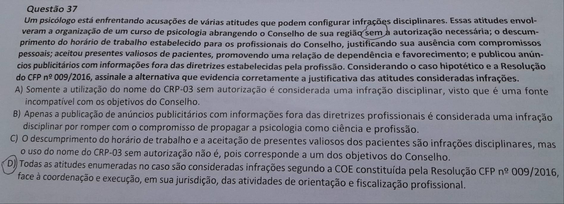 Um psicólogo está enfrentando acusações de várias atitudes que podem configurar infrações disciplinares. Essas atitudes envol-
veram a organização de um curso de psicologia abrangendo o Conselho de sua região sem a autorização necessária; o descum-
primento do horário de trabalho estabelecido para os profissionais do Conselho, justificando sua ausência com compromissos
pessoais; aceitou presentes valiosos de pacientes, promovendo uma relação de dependência e favorecimento; e publicou anún-
cios publicitários com informações fora das diretrizes estabelecidas pela profissão. Considerando o caso hipotético e a Resolução
do CFP n^(_ o) 009/2016, assinale a alternativa que evidencia corretamente a justificativa das atitudes consideradas infrações.
A) Somente a utilização do nome do CRP-03 sem autorização é considerada uma infração disciplinar, visto que é uma fonte
incompatível com os objetivos do Conselho.
B) Apenas a publicação de anúncios publicitários com informações fora das diretrizes profissionais é considerada uma infração
disciplinar por romper com o compromisso de propagar a psicologia como ciência e profissão.
C) O descumprimento do horário de trabalho e a aceitação de presentes valiosos dos pacientes são infrações disciplinares, mas
o uso do nome do CRP-03 sem autorização não é, pois corresponde a um dos objetivos do Conselho.
D)) Todas as atitudes enumeradas no caso são consideradas infrações segundo a COE constituída pela Resolução CFP n^(_ o) 009/2016,
face à coordenação e execução, em sua jurisdição, das atividades de orientação e fiscalização profissional.