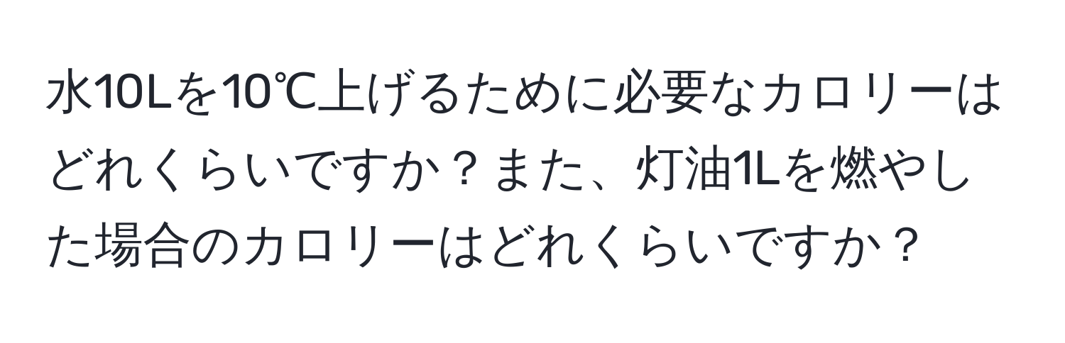 水10Lを10℃上げるために必要なカロリーはどれくらいですか？また、灯油1Lを燃やした場合のカロリーはどれくらいですか？