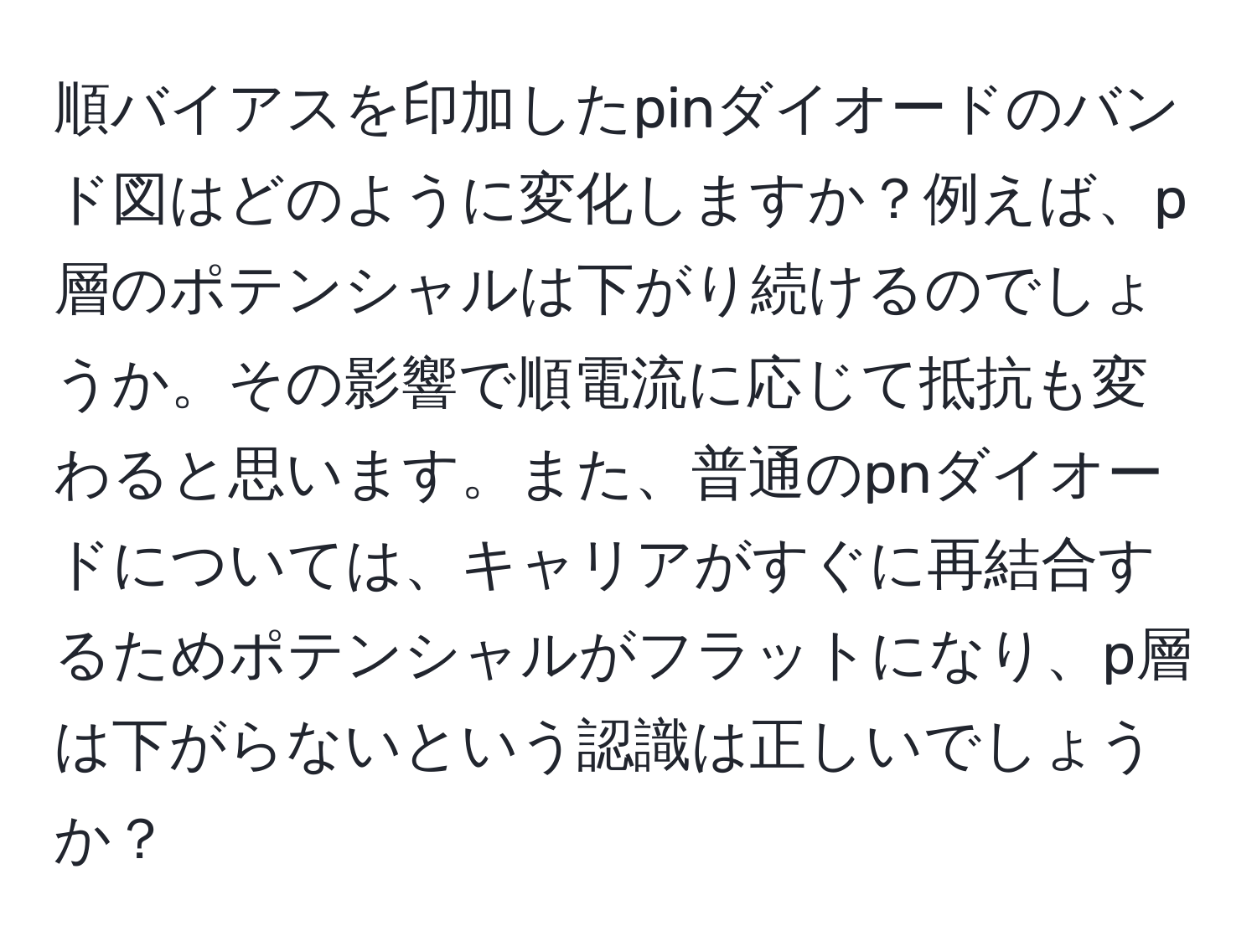 順バイアスを印加したpinダイオードのバンド図はどのように変化しますか？例えば、p層のポテンシャルは下がり続けるのでしょうか。その影響で順電流に応じて抵抗も変わると思います。また、普通のpnダイオードについては、キャリアがすぐに再結合するためポテンシャルがフラットになり、p層は下がらないという認識は正しいでしょうか？