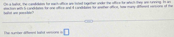 On a ballot, the candidates for each office are listed together under the office for which they are running. In an 
election with 5 candidates for one office and 4 candidates for another office, how many different versions of the 
ballot are possible? 
The number different ballot versions is □.