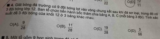 overline 22 O(D)  10/11 
4. Giải bóng đá trường có 9 đội bóng lọt vào vòng chung kết sau khi đá sơ loại, trong đó có
3 đội bóng lớp 12. Ban tổ chức tiến hành bốc thăm chia bảng A, B, C (môi bảng 3 đội). Tính xác
suất để 3 đội bóng của khối 12 ở 3 bảng khác nhau.
(A).  9/28  (B).  11/28  O(C).  19/28  ○(D).  3/56 
5. Một tổ gồm 9 học sinh trong