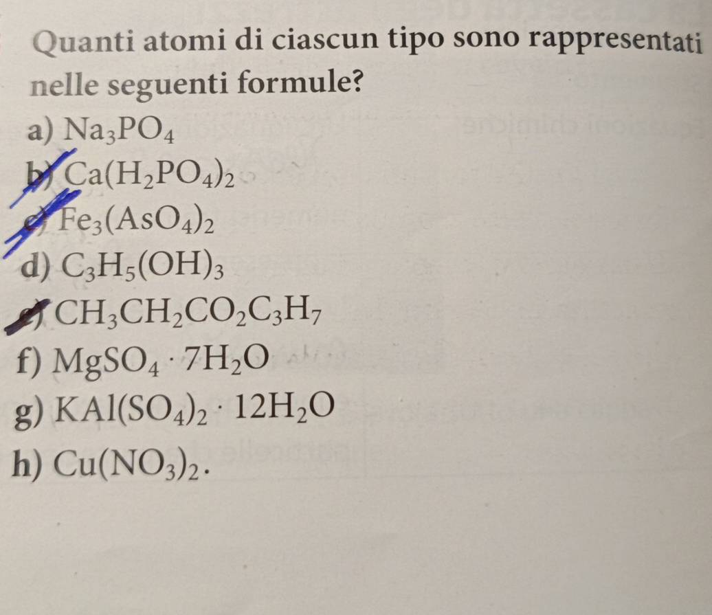 Quanti atomi di ciascun tipo sono rappresentati 
nelle seguenti formule? 
a) Na_3PO_4
Ca(H_2PO_4)_2
Fe_3(AsO_4)_2
d) C_3H_5(OH)_3
CH_3CH_2CO_2C_3H_7
f) MgSO_4· 7H_2O
g) KAl(SO_4)_2· 12H_2O
h) Cu(NO_3)_2.