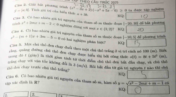 Tập THEO Cầu tRÚc 2025 
Câu 2. Giải bắt phương trình 
ta được tập nghiệm
S=[a;b]. Tính giá trị của biểu thức (x^2-3x+2)(-x^2+5x-6)≥ 0 a+3b. KQ: 10 
Cầu 3. Có bao nhiêu giá trị nguyên của tham số m thuộc đoạn [-20;30] để bất phương 
trình x^2+2mx+m-2<0</tex> nghiệm dúng với mọi x∈ (1;2) ? KQ: 20 
Câu 4. Có bao nhiều giá trị nguyên của tham số m thuộc đoạn [-10;5] để phương trình
x^2-(m+1)x+3m-5=0 có hai nghiệm phân biệt? KQ: 
Cầu 5. Một chú thỏ đen chạy đuổi theo một chú thỏ trắng ở vị trí cách nó 100 (m). Biết 
rằng, quảng đường chú thỏ đen chạy được biểu thị bởi công thức s(t)=8t+5t^2 (m), 
trong đó t (giãy) là thời gian tính từ thời điểm chú thỏ đen bất đầu chạy, và chú thể 
trắng chạy với vận tốc không đổi là 3 (m/s). Hỏi bắt đầu từ giá trị nguyên t nào thì chủ 
thỏ den chạy trước chú thỏ trắng? 
KQ: 
Câu 6. Có bao nhiêu giá trị nguyên của tham số m, hàm số 
tập xác định là R? y=sqrt(x^2-2mx+m-1) có 
KQ: 
1. 2. 9