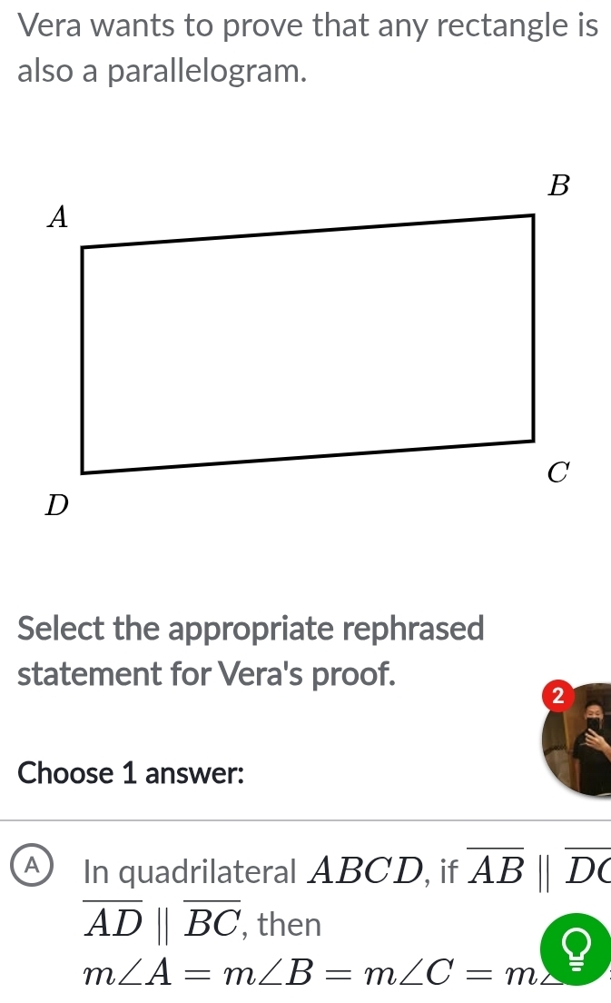 Vera wants to prove that any rectangle is
also a parallelogram.
Select the appropriate rephrased
statement for Vera's proof.
2
Choose 1 answer:
A In quadrilateral ABCD, if overline AB||overline DC
overline AD||overline BC, , then
m∠ A=m∠ B=m∠ C=m